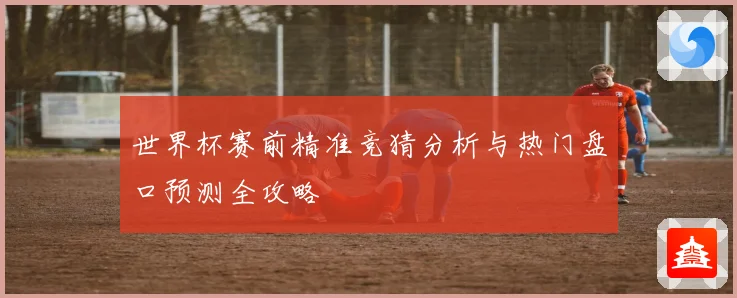 世界杯赛前精准竞猜分析与热门盘口预测全攻略