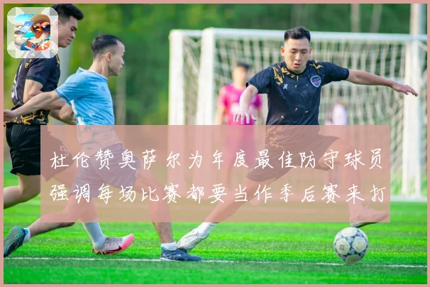 杜伦赞奥萨尔为年度最佳防守球员强调每场比赛都要当作季后赛来打