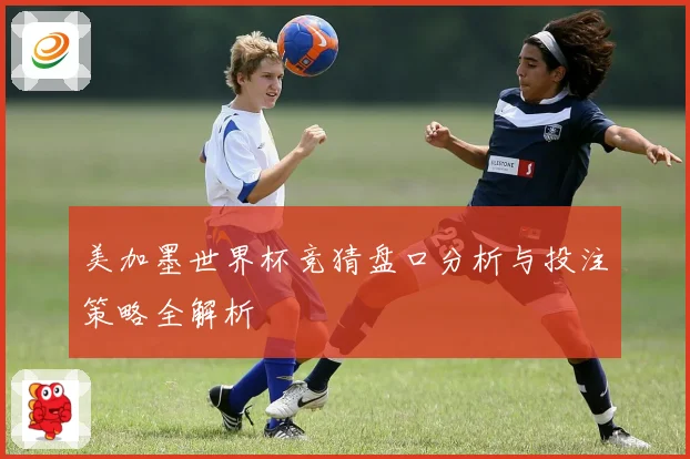 美加墨世界杯竞猜盘口分析与投注策略全解析