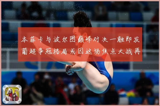本菲卡与波尔图巅峰对决一触即发葡超争冠格局或因这场焦点大战再起波澜