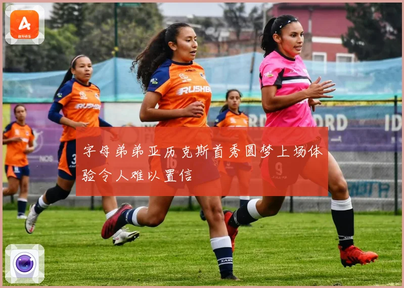 字母弟弟亚历克斯首秀圆梦上场体验令人难以置信
