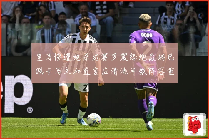 皇马惨遭绝杀龙赛罗震怒炮轰姆巴佩卡马文加直言应清洗半数阵容重建球队格局
