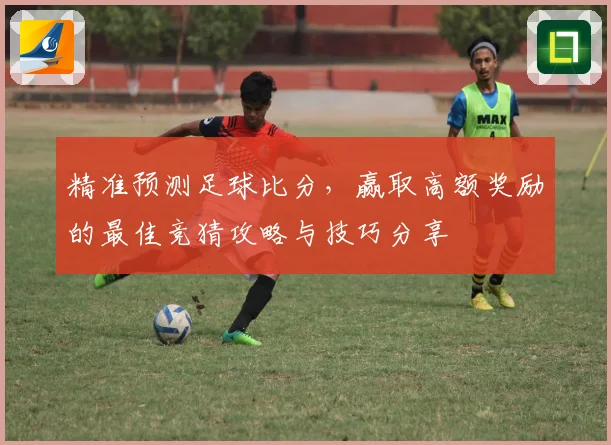 精准预测足球比分，赢取高额奖励的最佳竞猜攻略与技巧分享
