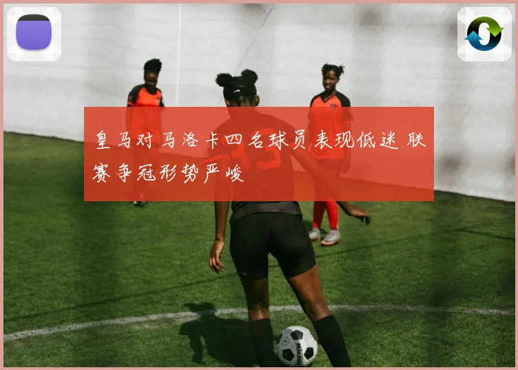 皇马对马洛卡四名球员表现低迷 联赛争冠形势严峻