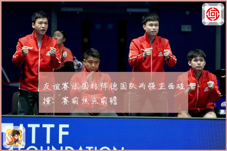 友谊赛法国对阵德国队两强正面碰撞：赛前焦点前瞻