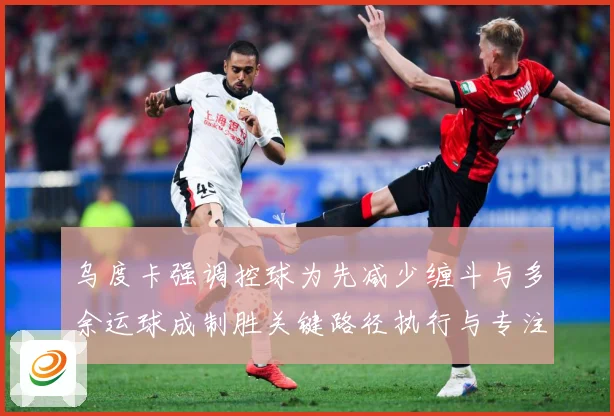 乌度卡强调控球为先减少缠斗与多余运球成制胜关键路径执行与专注赛场复盘